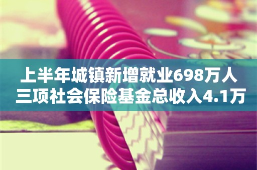 上半年城镇新增就业698万人 三项社会保险基金总收入4.1万亿元