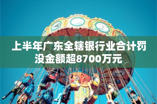 上半年广东全辖银行业合计罚没金额超8700万元