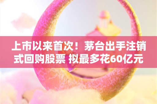 上市以来首次！茅台出手注销式回购股票 拟最多花60亿元