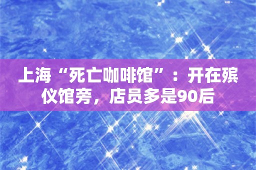 上海“死亡咖啡馆”：开在殡仪馆旁，店员多是90后