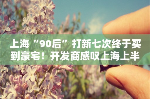 上海“90后”打新七次终于买到豪宅！开发商感叹上海上半年的豪宅行情“过去不多见”