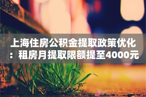 上海住房公积金提取政策优化：租房月提取限额提至4000元 频次增至每月一次