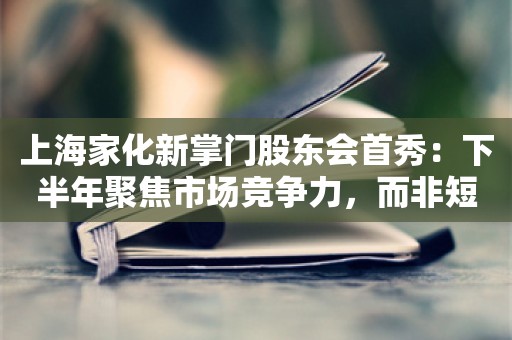 上海家化新掌门股东会首秀：下半年聚焦市场竞争力，而非短期营收目标