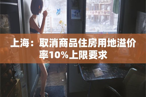 上海：取消商品住房用地溢价率10%上限要求