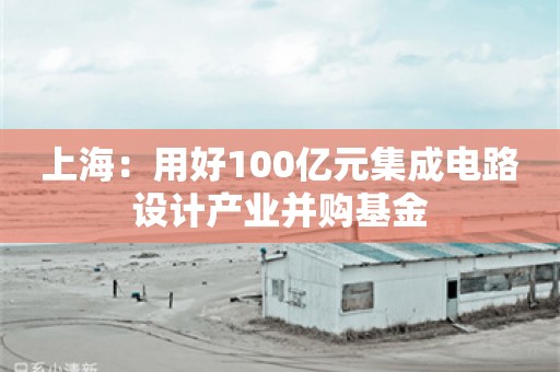 上海：用好100亿元集成电路设计产业并购基金