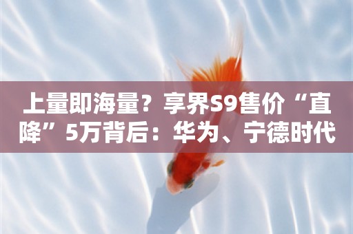 上量即海量？享界S9售价“直降”5万背后：华为、宁德时代、北汽重新定义“数理化”