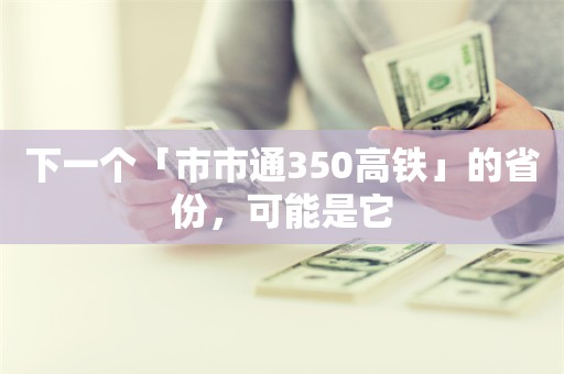 下一个「市市通350高铁」的省份，可能是它