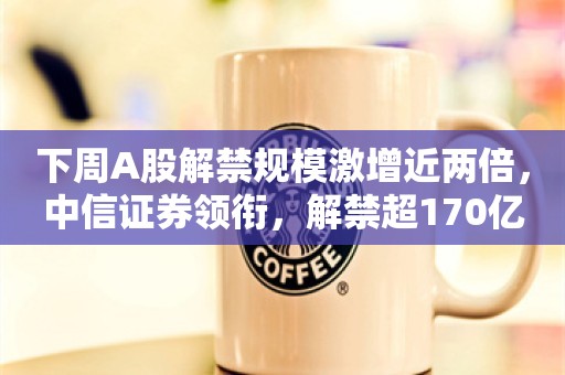 下周A股解禁规模激增近两倍，中信证券领衔，解禁超170亿