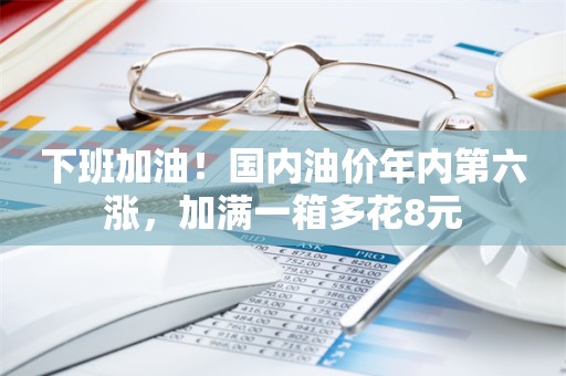 下班加油！国内油价年内第六涨，加满一箱多花8元