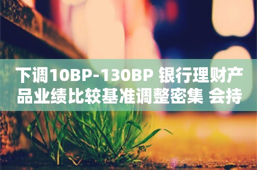 下调10BP-130BP 银行理财产品业绩比较基准调整密集 会持续吗？