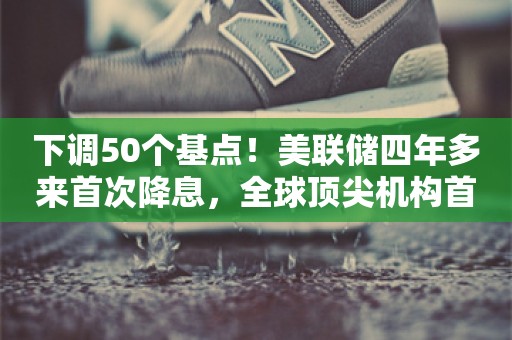 下调50个基点！美联储四年多来首次降息，全球顶尖机构首席六大研判