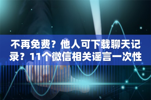 不再免费？他人可下载聊天记录？11个微信相关谣言一次性澄清