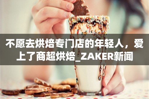 不愿去烘焙专门店的年轻人，爱上了商超烘焙_ZAKER新闻