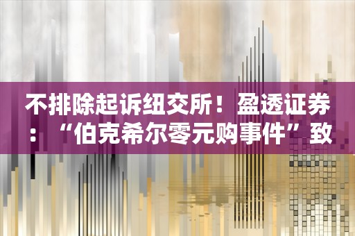 不排除起诉纽交所！盈透证券：“伯克希尔零元购事件”致其损失4800万