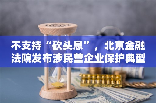 不支持“砍头息”，北京金融法院发布涉民营企业保护典型案例