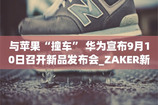 与苹果“撞车” 华为宣布9月10日召开新品发布会_ZAKER新闻