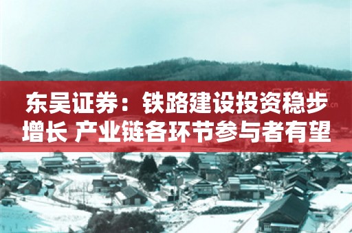 东吴证券：铁路建设投资稳步增长 产业链各环节参与者有望同步受益