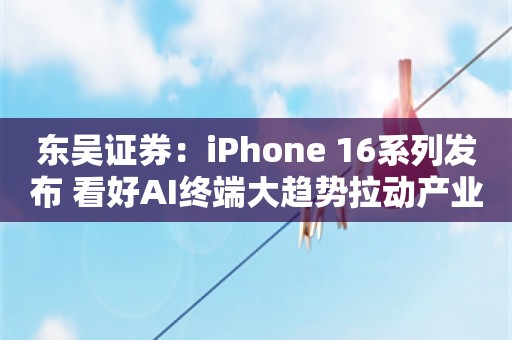 东吴证券：iPhone 16系列发布 看好AI终端大趋势拉动产业链新一轮成长