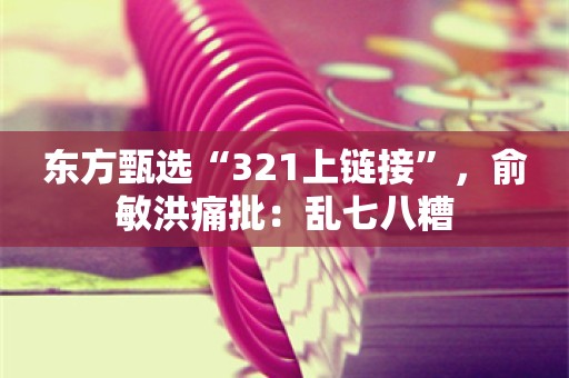 东方甄选“321上链接”，俞敏洪痛批：乱七八糟