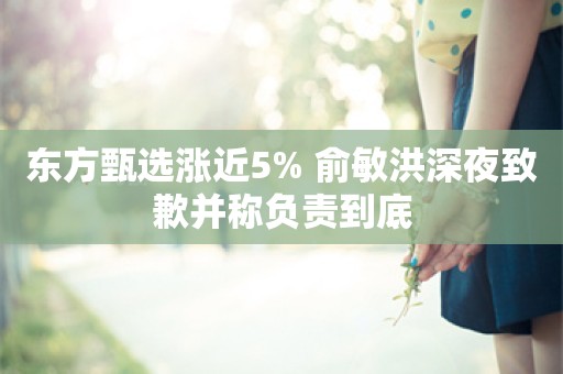 东方甄选涨近5% 俞敏洪深夜致歉并称负责到底