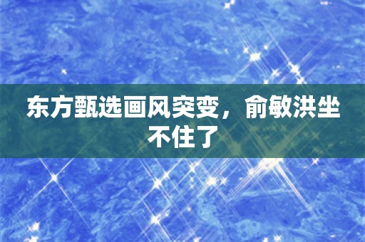 东方甄选画风突变，俞敏洪坐不住了