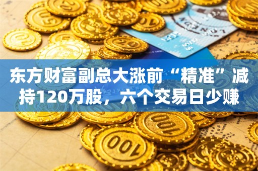 东方财富副总大涨前“精准”减持120万股，六个交易日少赚700多万