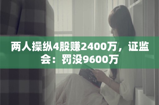 两人操纵4股赚2400万，证监会：罚没9600万