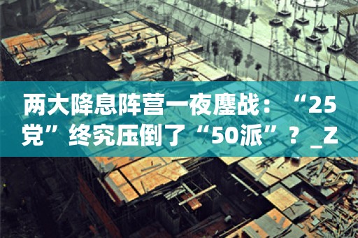 两大降息阵营一夜鏖战：“25党”终究压倒了“50派”？_ZAKER新闻
