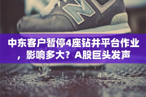 中东客户暂停4座钻井平台作业，影响多大？A股巨头发声