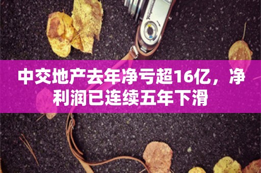 中交地产去年净亏超16亿，净利润已连续五年下滑