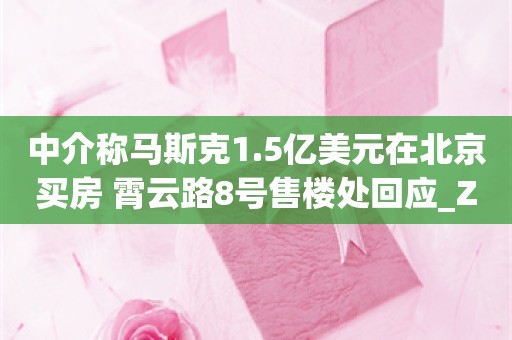 中介称马斯克1.5亿美元在北京买房 霄云路8号售楼处回应_ZAKER新闻