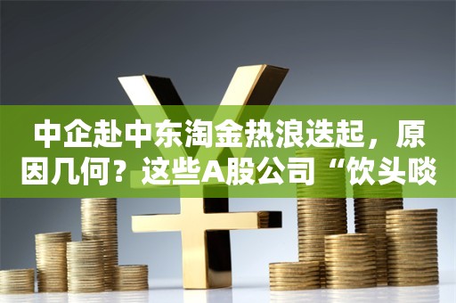 中企赴中东淘金热浪迭起，原因几何？这些A股公司“饮头啖汤”