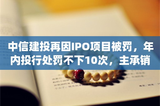 中信建投再因IPO项目被罚，年内投行处罚不下10次，主承销金额降至第7_ZAKER新闻