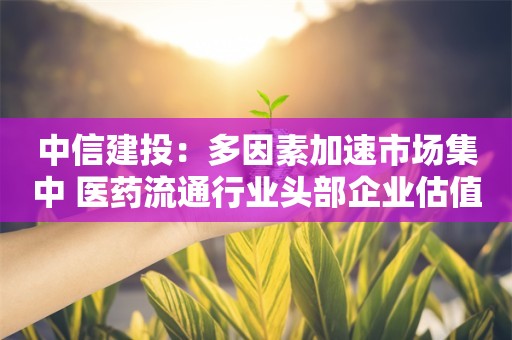 中信建投：多因素加速市场集中 医药流通行业头部企业估值有望改善