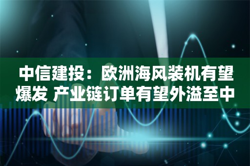 中信建投：欧洲海风装机有望爆发 产业链订单有望外溢至中国企业