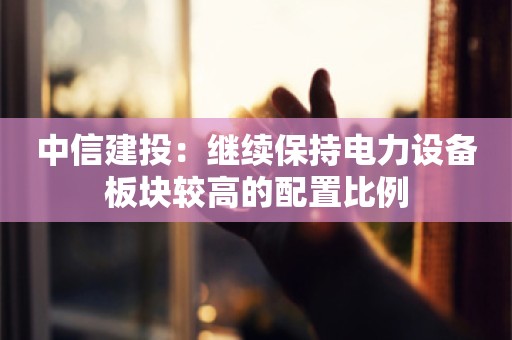 中信建投：继续保持电力设备板块较高的配置比例