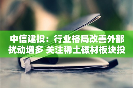 中信建投：行业格局改善外部扰动增多 关注稀土磁材板块投资机会