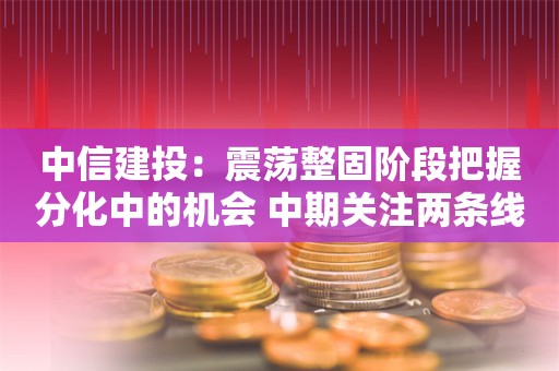 中信建投：震荡整固阶段把握分化中的机会 中期关注两条线索