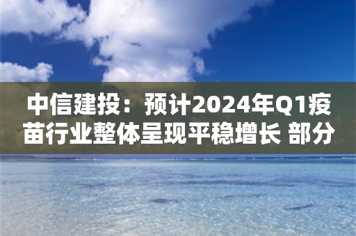 中信建投：预计2024年Q1疫苗行业整体呈现平稳增长 部分重磅产品有望延续放量趋势