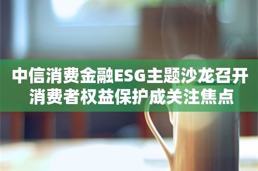 中信消费金融ESG主题沙龙召开 消费者权益保护成关注焦点