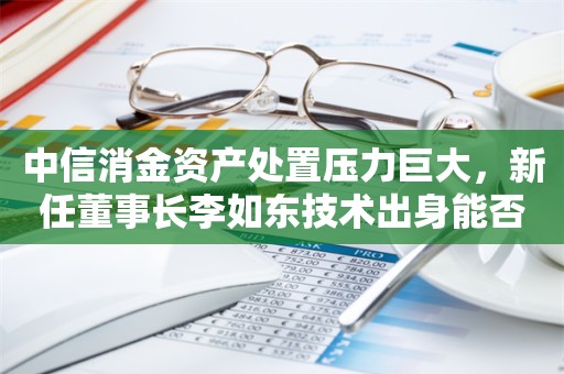 中信消金资产处置压力巨大，新任董事长李如东技术出身能否应对挑战