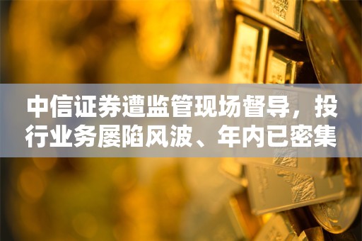 中信证券遭监管现场督导，投行业务屡陷风波、年内已密集撤回7家IPO项目