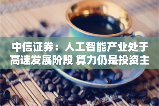 中信证券：人工智能产业处于高速发展阶段 算力仍是投资主线