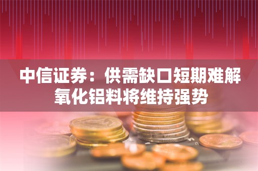 中信证券：供需缺口短期难解 氧化铝料将维持强势