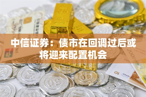 中信证券：债市在回调过后或将迎来配置机会