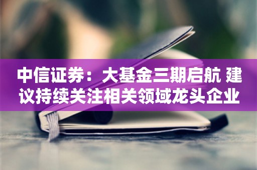 中信证券：大基金三期启航 建议持续关注相关领域龙头企业