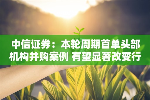 中信证券：本轮周期首单头部机构并购案例 有望显著改变行业竞争格局