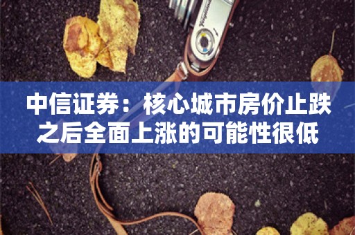 中信证券：核心城市房价止跌之后全面上涨的可能性很低