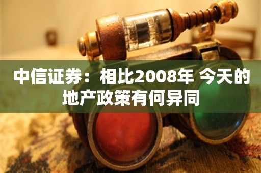 中信证券：相比2008年 今天的地产政策有何异同