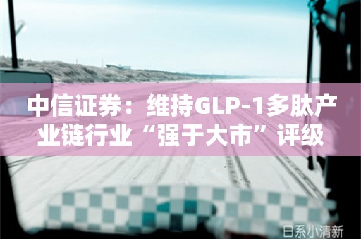 中信证券：维持GLP-1多肽产业链行业“强于大市”评级